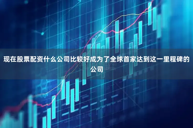 现在股票配资什么公司比较好成为了全球首家达到这一里程碑的公司