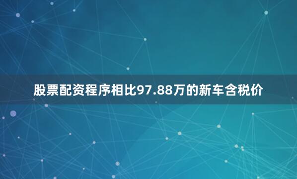 股票配资程序相比97.88万的新车含税价